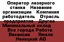 Оператор лазерного станка › Название организации ­ Компания-работодатель › Отрасль предприятия ­ Другое › Минимальный оклад ­ 1 - Все города Работа » Вакансии   . Ямало-Ненецкий АО,Лабытнанги г.